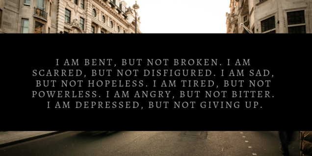 i am bent, but not broken. i am scarred, but not disfigured. i am sad, but not hopeless. i am tired, but not powerless. i am angry, but not bitter. i am depressed, but not gi