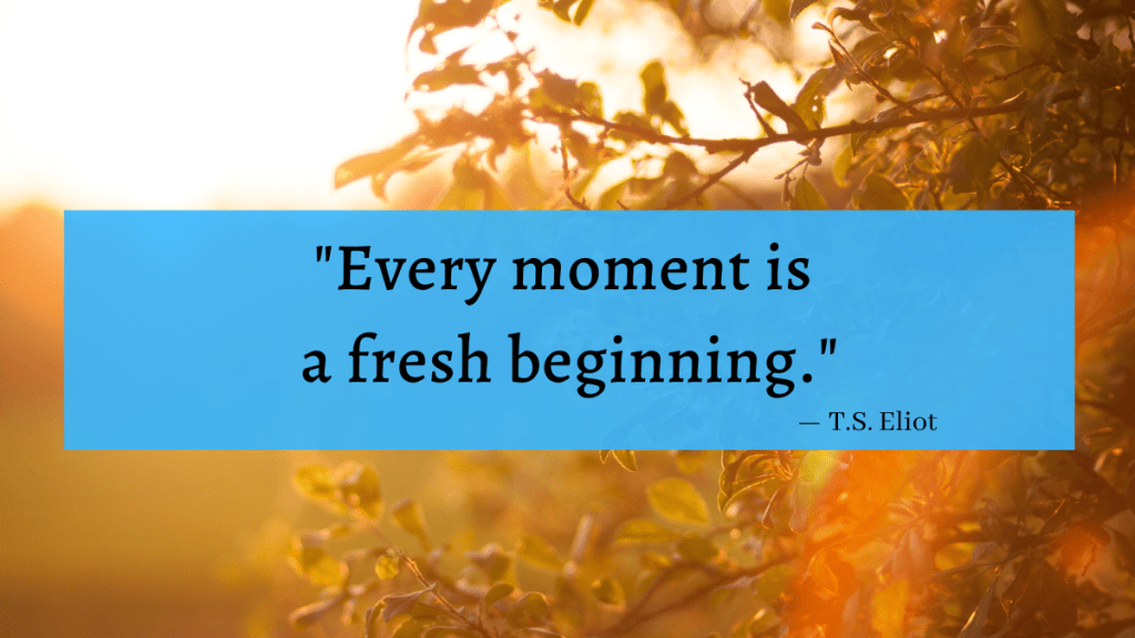 "Every moment is a fresh beginning." - T.S. Eliot