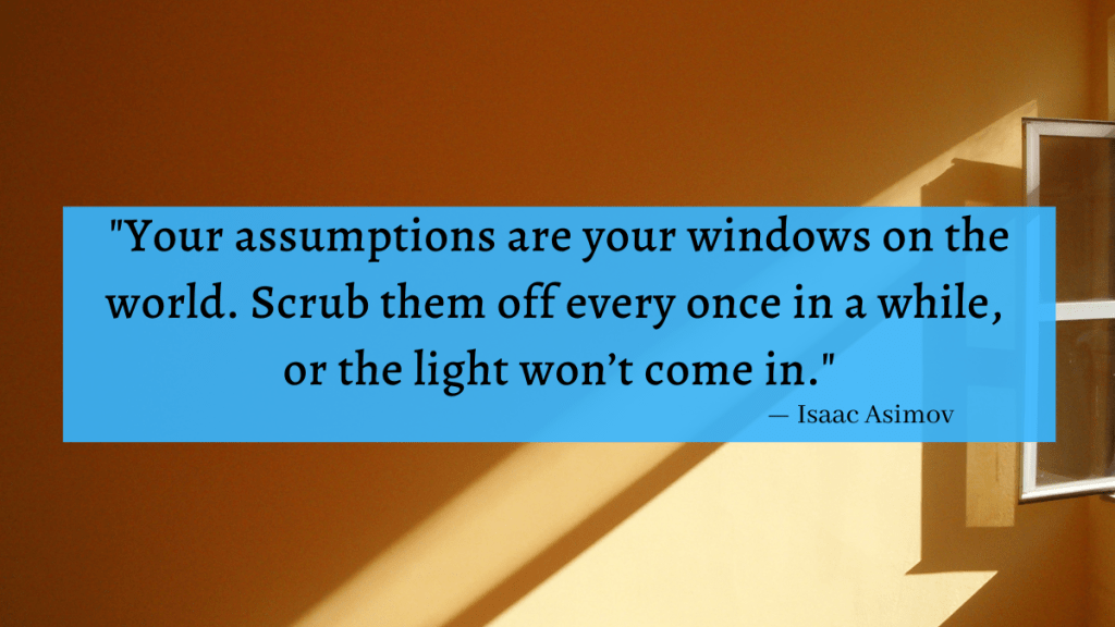 "Your assumptions are your windows on the world. Scrub them off every once in a while, or the light won't come in." - Isaac Asimov