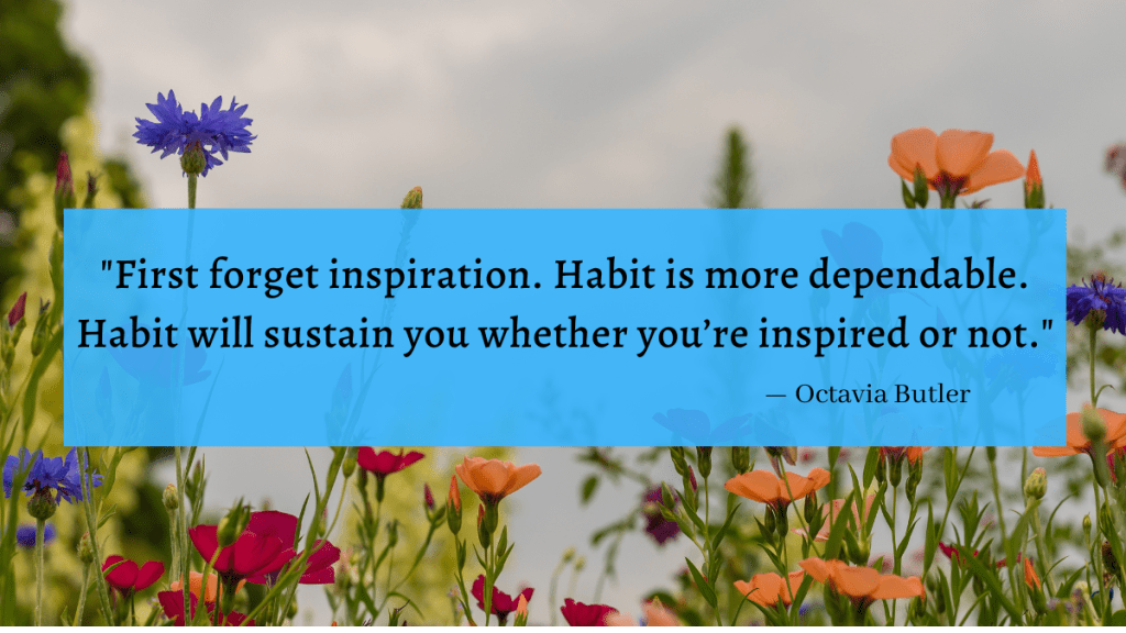 "First forget inspiration. Habit is more dependable. Habit will sustain you whether you're inspired or not." - Octavia Butler