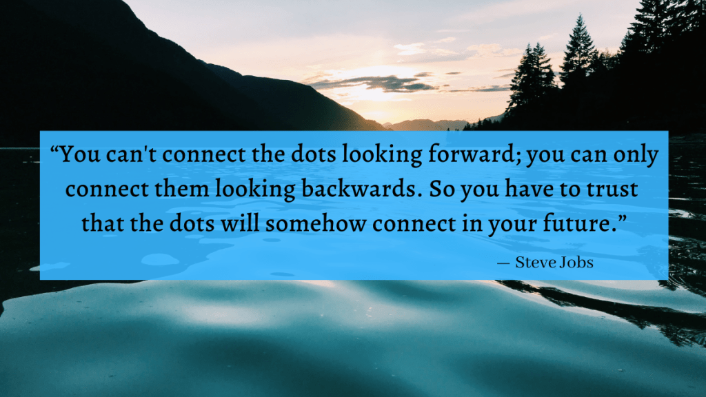 "You can't connect the dots looking forward; you can only connect them looking backwards. So you have to trust that the dots will somehow connect in your future." - Steve Jobs