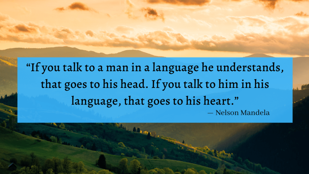 "If you talk to a man in a language he understands, that goes to his head. If you talk to him in his language, that goes to his heart." Nelson Mandela
